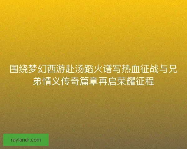 围绕梦幻西游赴汤蹈火谱写热血征战与兄弟情义传奇篇章再启荣耀征程