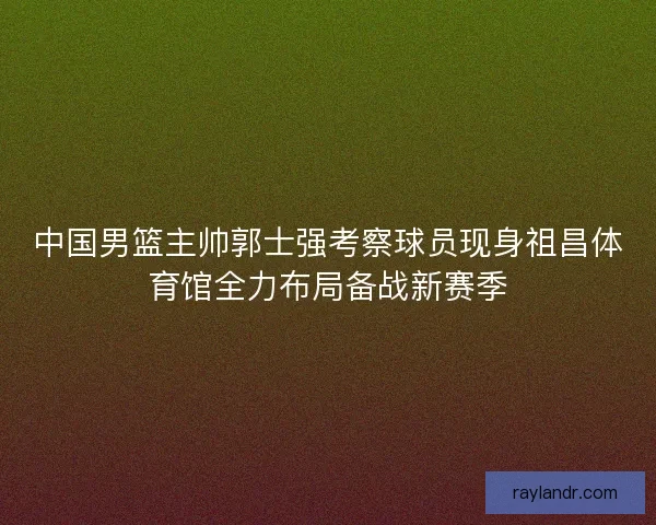 中国男篮主帅郭士强考察球员现身祖昌体育馆全力布局备战新赛季