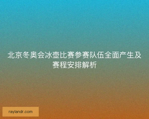 北京冬奥会冰壶比赛参赛队伍全面产生及赛程安排解析