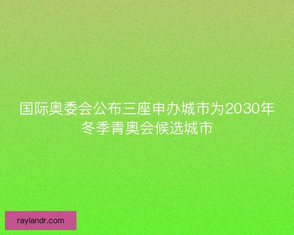 国际奥委会公布三座申办城市为2030年冬季青奥会候选城市