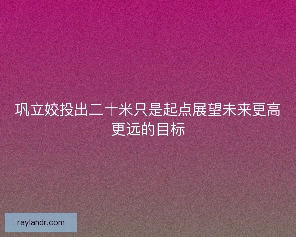 巩立姣投出二十米只是起点展望未来更高更远的目标