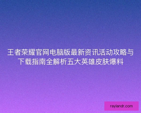 王者荣耀官网电脑版最新资讯活动攻略与下载指南全解析五大英雄皮肤爆料