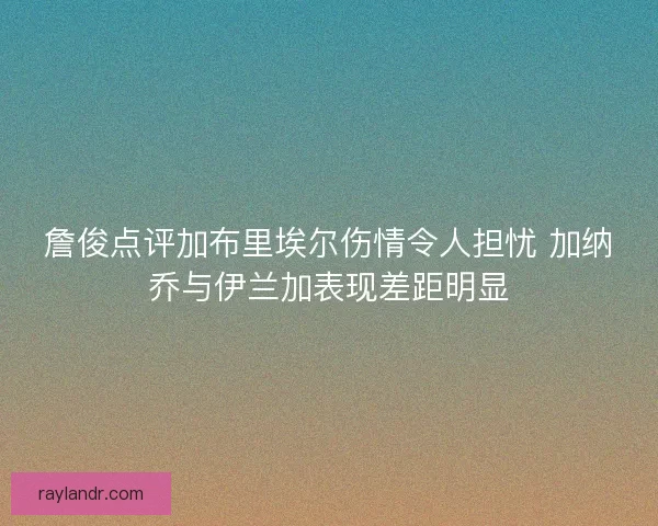 詹俊点评加布里埃尔伤情令人担忧 加纳乔与伊兰加表现差距明显
