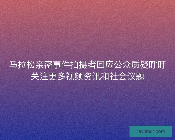 马拉松亲密事件拍摄者回应公众质疑呼吁关注更多视频资讯和社会议题