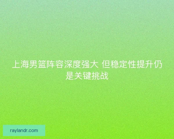 上海男篮阵容深度强大 但稳定性提升仍是关键挑战 上海男篮阵容深度强大 但稳定性提升仍是关键挑战