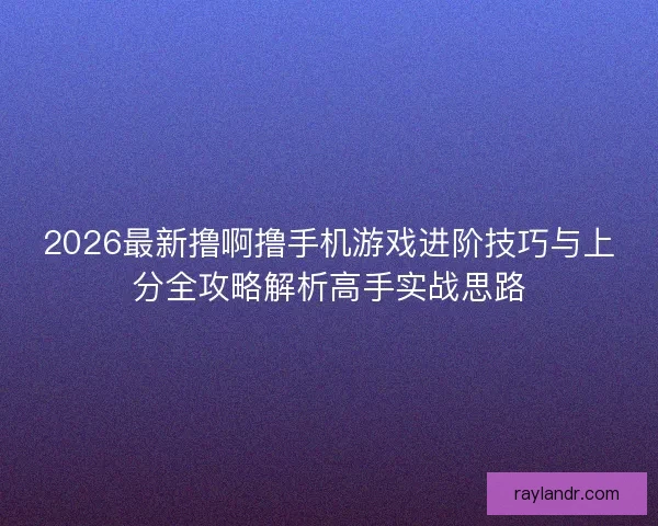 2026最新撸啊撸手机游戏进阶技巧与上分全攻略解析高手实战思路