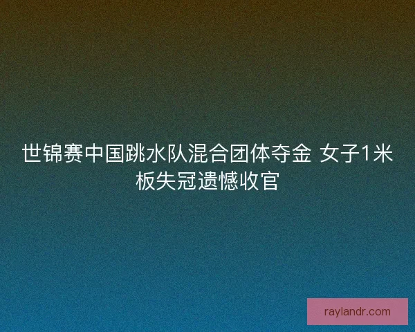 世锦赛中国跳水队混合团体夺金 女子1米板失冠遗憾收官