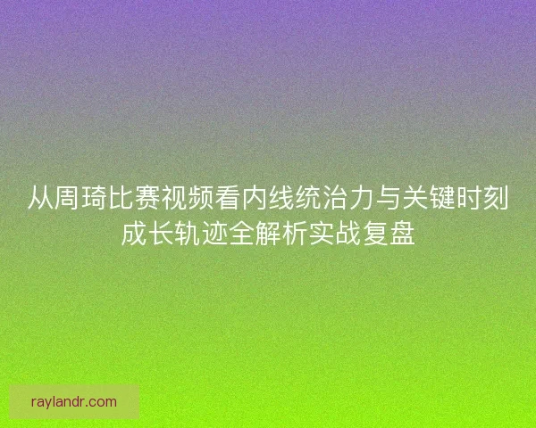 从周琦比赛视频看内线统治力与关键时刻成长轨迹全解析实战复盘