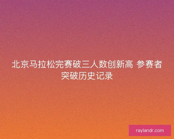 北京马拉松完赛破三人数创新高 参赛者突破历史记录 北京马拉松完赛破三人数创新高 参赛者突破历史记录