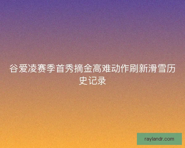 谷爱凌赛季首秀摘金高难动作刷新滑雪历史记录