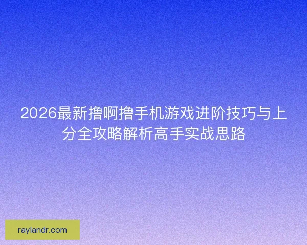 2026最新撸啊撸手机游戏进阶技巧与上分全攻略解析高手实战思路