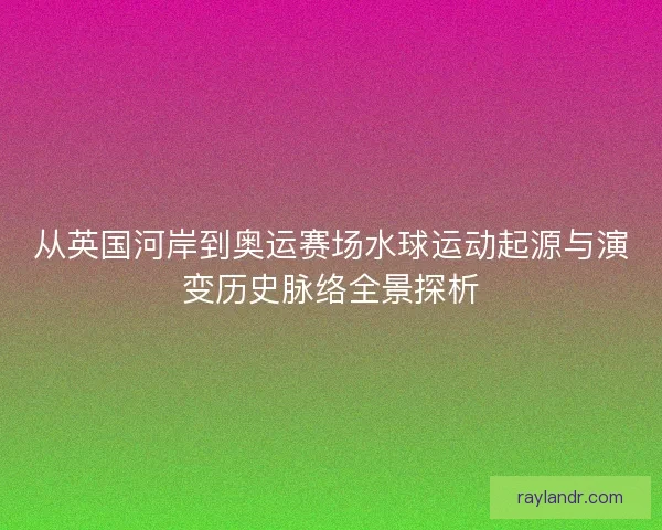 从英国河岸到奥运赛场水球运动起源与演变历史脉络全景探析