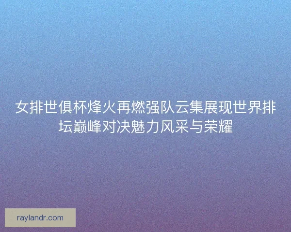 女排世俱杯烽火再燃强队云集展现世界排坛巅峰对决魅力风采与荣耀