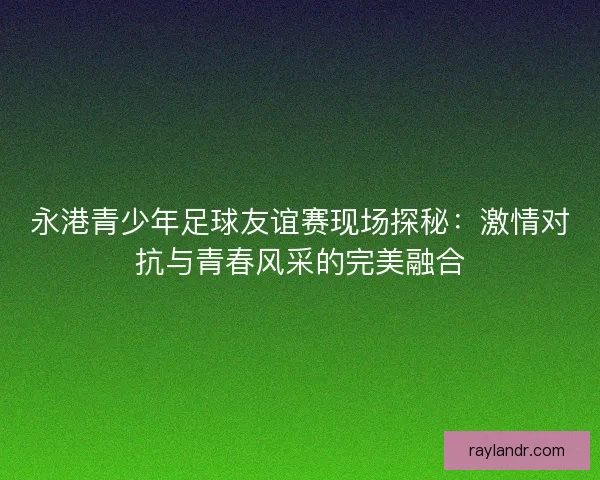 永港青少年足球友谊赛现场探秘：激情对抗与青春风采的完美融合