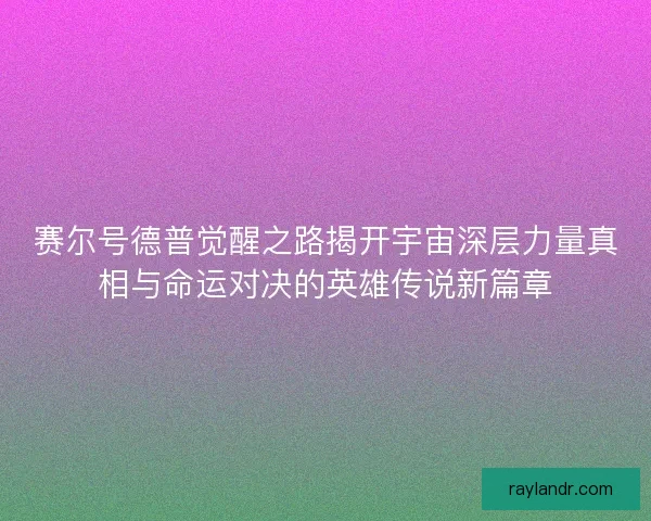 赛尔号德普觉醒之路揭开宇宙深层力量真相与命运对决的英雄传说新篇章