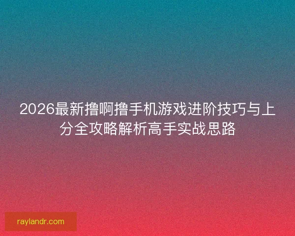 2026最新撸啊撸手机游戏进阶技巧与上分全攻略解析高手实战思路