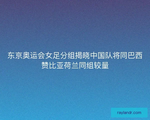 东京奥运会女足分组揭晓中国队将同巴西赞比亚荷兰同组较量