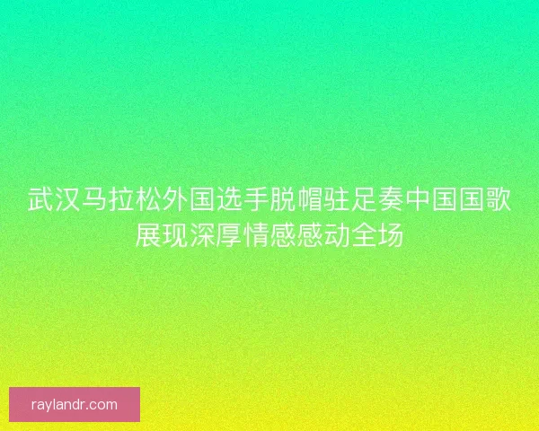 武汉马拉松外国选手脱帽驻足奏中国国歌展现深厚情感感动全场