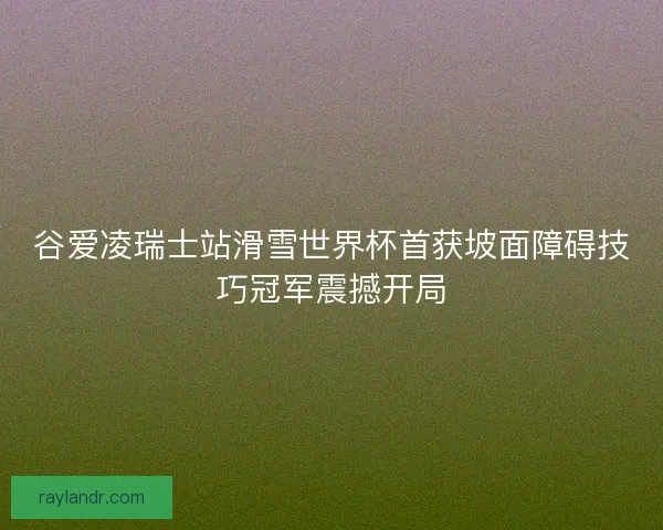 谷爱凌瑞士站滑雪世界杯首获坡面障碍技巧冠军震撼开局