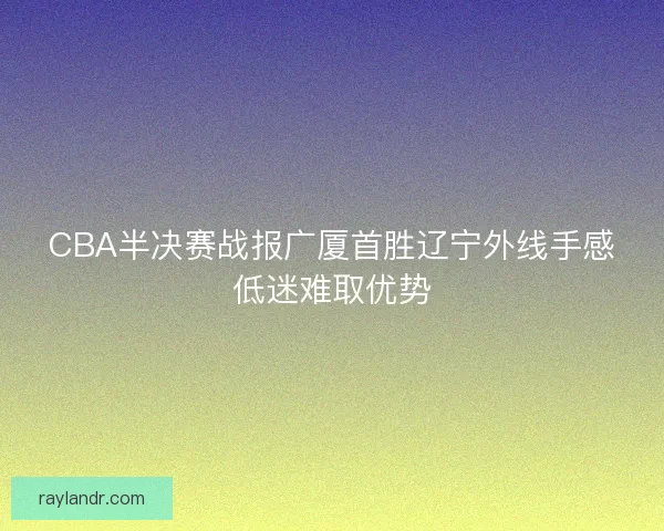 CBA半决赛战报广厦首胜辽宁外线手感低迷难取优势