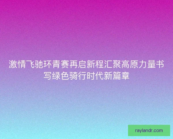 激情飞驰环青赛再启新程汇聚高原力量书写绿色骑行时代新篇章 激情飞驰环青赛再启新程汇聚高原力量书写绿色骑行时代新篇章